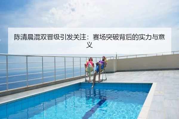 陈清晨混双晋级引发关注：赛场突破背后的实力与意义