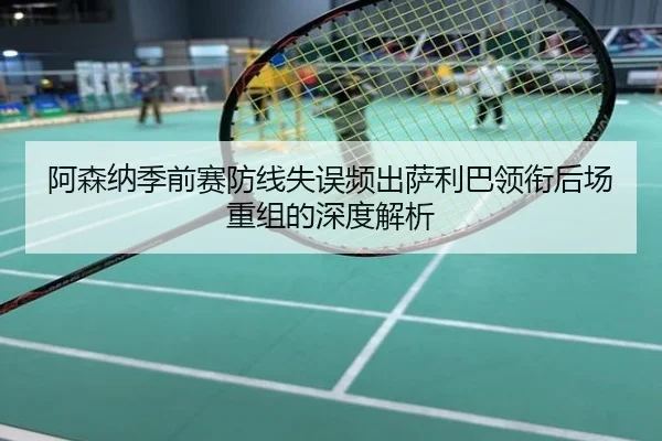 阿森纳季前赛防线失误频出萨利巴领衔后场重组的深度解析