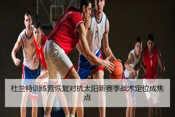 杜兰特训练营恢复对抗太阳新赛季战术定位成焦点