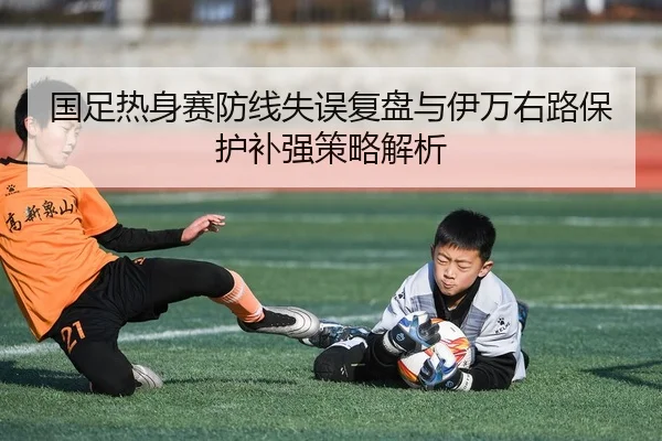 国足热身赛防线失误复盘与伊万右路保护补强策略解析