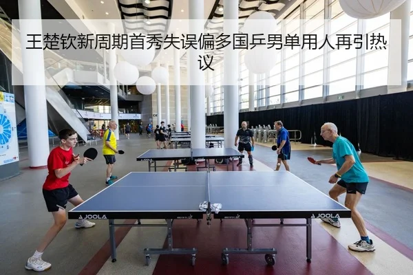 王楚钦新周期首秀失误偏多国乒男单用人再引热议