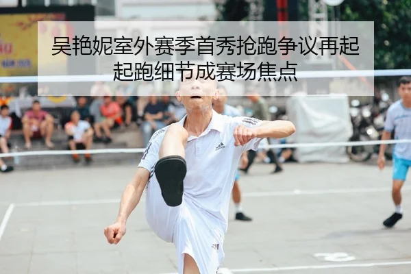 吴艳妮室外赛季首秀抢跑争议再起 起跑细节成赛场焦点